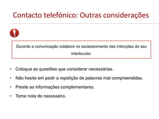 Contacto telefónico: Outras considerações
 Coloque as questões que considerar necessárias.
 Não hesite em pedir a repetição de palavras mal compreendidas.
 Preste as informações complementares.
 Tome nota do necessário.
Durante a comunicação colabore no esclarecimento das intenções do seu
interlocutor.
 