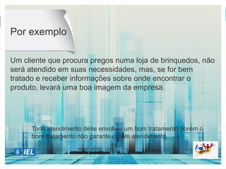 Um cliente que procura pregos numa loja de brinquedos, não
será atendido em suas necessidades, mas, se for bem
tratado e receber informações sobre onde encontrar o
produto, levará uma boa imagem da empresa.
Por exemplo
Todo atendimento deve envolver um bom tratamento porém o
bom tratamento não garante o bom atendimento.
 