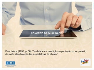 CONCEITO DA QUALIDADE
Para Lobos (1993, p. 38) “Qualidade é a condição de perfeição ou se preferir,
do exato atendimento das expectativas do cliente”.
 