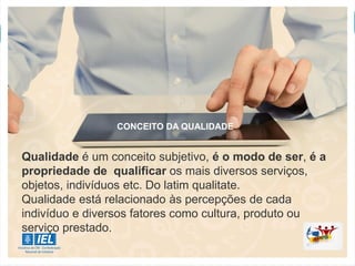CONCEITO DA QUALIDADE
Qualidade é um conceito subjetivo, é o modo de ser, é a
propriedade de qualificar os mais diversos serviços,
objetos, indivíduos etc. Do latim qualitate.
Qualidade está relacionado às percepções de cada
indivíduo e diversos fatores como cultura, produto ou
serviço prestado.
 