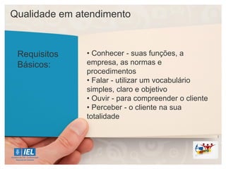 Qualidade em atendimento
Requisitos
Básicos:
• Conhecer - suas funções, a
empresa, as normas e
procedimentos
• Falar - utilizar um vocabulário
simples, claro e objetivo
• Ouvir - para compreender o cliente
• Perceber - o cliente na sua
totalidade
 