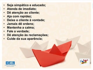 • Seja simpático e educado;
• Atenda de imediato;
• Dê atenção ao cliente;
• Aja com rapidez;
• Deixe o cliente à vontade;
• Jamais dê ordens;
• Mantenha a calma;
• Fale a verdade;
• Dê atenção às reclamações;
• Cuide da sua aparência;
 
