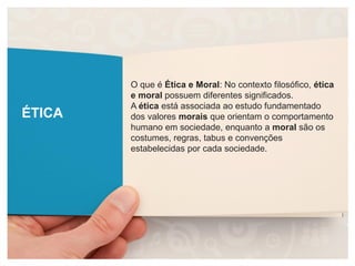 ÉTICA
O que é Ética e Moral: No contexto filosófico, ética
e moral possuem diferentes significados.
A ética está associada ao estudo fundamentado
dos valores morais que orientam o comportamento
humano em sociedade, enquanto a moral são os
costumes, regras, tabus e convenções
estabelecidas por cada sociedade.
 