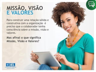 MISSÃO, VISÃO
Para construir uma relação sólida e
construtiva com a organização é
preciso que o colaborador tenha
consciência sobre a missão, visão e
valores.
Mas afinal o que significa
Missão, Visão e Valores?
E VALORES
 