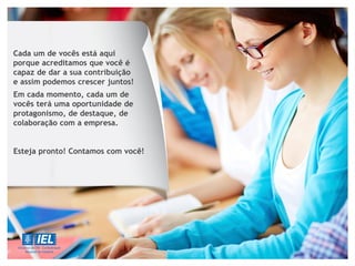 Cada um de vocês está aqui
porque acreditamos que você é
capaz de dar a sua contribuição
e assim podemos crescer juntos!
Em cada momento, cada um de
vocês terá uma oportunidade de
protagonismo, de destaque, de
colaboração com a empresa.
Esteja pronto! Contamos com você!
 