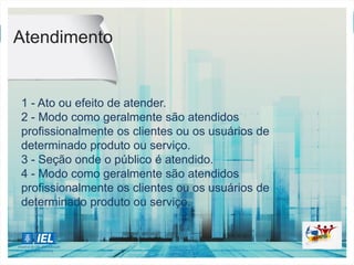 AURELIO...
atendimento
substantivo masculino
1.
ato ou efeito de atender.
2.
maneira como habitualmente são atendidos os usuários
de determinado serviço.
"o a. neste banco melhorou"
Atendimento
1 - Ato ou efeito de atender.
2 - Modo como geralmente são atendidos
profissionalmente os clientes ou os usuários de
determinado produto ou serviço.
3 - Seção onde o público é atendido.
4 - Modo como geralmente são atendidos
profissionalmente os clientes ou os usuários de
determinado produto ou serviço.
 