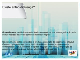 Existe então diferença?
O atendimento - está diretamente ligado aos negócios que uma organização pode
ou não realizar, de acordo com suas normas e regras.
No atendimento estão envolvidos: o produto, a condição de pagamento, o layout
(Desenho interno da loja com a distribuição de mobiliários, equipamentos e
corredores) da loja, a facilidade e rapidez de pagar uma conta, a exposição de
produtos, a vitrine, o visual da loja, a logística de entrega, etc.
 