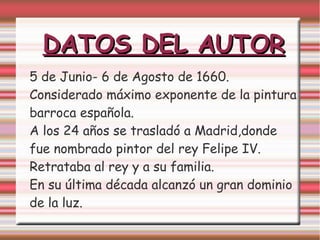 DATOS DEL AUTOR
5 de Junio- 6 de Agosto de 1660.
Considerado máximo exponente de la pintura
barroca española.
A los 24 años se trasladó a Madrid,donde
fue nombrado pintor del rey Felipe IV.
Retrataba al rey y a su familia.
En su última década alcanzó un gran dominio
de la luz.