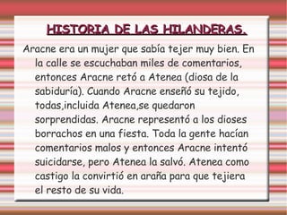 HISTORIA DE LAS HILANDERAS.
Aracne era un mujer que sabía tejer muy bien. En
la calle se escuchaban miles de comentarios,
entonces Aracne retó a Atenea (diosa de la
sabiduría). Cuando Aracne enseñó su tejido,
todas,incluida Atenea,se quedaron
sorprendidas. Aracne representó a los dioses
borrachos en una fiesta. Toda la gente hacían
comentarios malos y entonces Aracne intentó
suicidarse, pero Atenea la salvó. Atenea como
castigo la convirtió en araña para que tejiera
el resto de su vida.