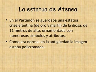 La estatua de Atenea
• En el Partenón se guardaba una estatua
  criselefantina (de oro y marfil) de la diosa, de
  11 metros de alto, ornamentada con
  numerosos símbolos y atributos.
• Como era normal en la antigüedad la imagen
  estaba policromada.
 