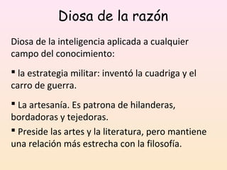 Diosa de la razón
Diosa de la inteligencia aplicada a cualquier
campo del conocimiento:
 la estrategia militar: inventó la cuadriga y el
carro de guerra.
 La artesanía. Es patrona de hilanderas,
bordadoras y tejedoras.
 Preside las artes y la literatura, pero mantiene
una relación más estrecha con la filosofía.
 