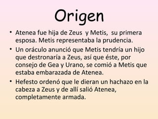 Origen
• Atenea fue hija de Zeus y Metis, su primera
  esposa. Metis representaba la prudencia.
• Un oráculo anunció que Metis tendría un hijo
  que destronaría a Zeus, así que éste, por
  consejo de Gea y Urano, se comió a Metis que
  estaba embarazada de Atenea.
• Hefesto ordenó que le dieran un hachazo en la
  cabeza a Zeus y de allí salió Atenea,
  completamente armada.
 