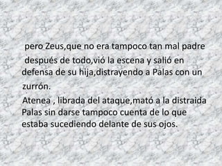 pero Zeus,que no era tampoco tan mal padre
después de todo,vió la escena y salió en
defensa de su hija,distrayendo a Palas con un
zurrón.
Atenea , librada del ataque,mató a la distraida
Palas sin darse tampoco cuenta de lo que
estaba sucediendo delante de sus ojos.
 