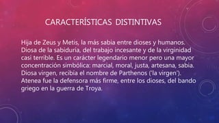 CARACTERÍSTICAS DISTINTIVAS
Hija de Zeus y Metis, la más sabia entre dioses y humanos.
Diosa de la sabiduría, del trabajo incesante y de la virginidad
casi terrible. Es un carácter legendario menor pero una mayor
concentración simbólica: marcial, moral, justa, artesana, sabia.
Diosa virgen, recibía el nombre de Parthenos ('la virgen').
Atenea fue la defensora más firme, entre los dioses, del bando
griego en la guerra de Troya.
 