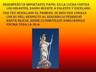 Desempeñó un importante papel en la lucha contra
los gigantes, dando muerte a palente y encélado.
Una vez desollado el primero, se hizo una coraza
con su piel; respecto al segundo lo persiguió
hasta silicia, donde lo inmovilizó arrojándole
encima toda la isla.
 