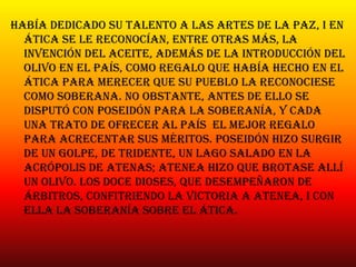 Había dedicado su talento a las artes de la paz, i en
ática se le reconocían, entre otras más, la
invención del aceite, además de la introducción del
olivo en el país, como regalo que había hecho en el
ática para merecer que su pueblo la reconociese
como soberana. No obstante, antes de ello se
disputó con poseidón para la soberanía, y cada
una trato de ofrecer al país el mejor regalo
para acrecentar sus méritos. Poseidón hizo surgir
de un golpe, de tridente, un lago salado en la
Acrópolis de atenas; atenea hizo que brotase allí
un olivo. Los doce dioses, que desempeñaron de
árbitros, confitriendo la victoria a atenea, i con
ella la soberanía sobre el ática.
 