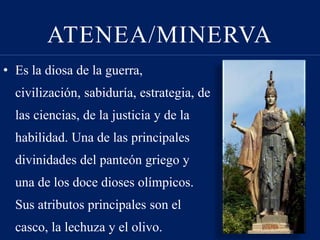 ATENEA/MINERVA
• Es la diosa de la guerra,
civilización, sabiduría, estrategia, de
las ciencias, de la justicia y de la
habilidad. Una de las principales
divinidades del panteón griego y
una de los doce dioses olímpicos.
Sus atributos principales son el
casco, la lechuza y el olivo.
 