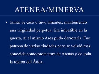 ATENEA/MINERVA
• Jamás se casó o tuvo amantes, manteniendo
una virginidad perpetua. Era imbatible en la
guerra, ni el mismo Ares pudo derrotarla. Fue
patrona de varias ciudades pero se volvió más
conocida como protectora de Atenas y de toda
la región del Ática.
 