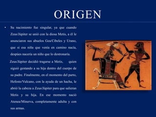 ORIGEN
• Su nacimiento fue singular, ya que cuando
Zeus/Júpiter se unió con la diosa Metis, a él le
anunciaron sus abuelos Gea/Cibeles y Urano,
que si esa niña que venía en camino nacía,
despúes nacería un niño que lo destronaría.
Zeus/Júpiter decidió tragarse a Metis, quien
siguió gestando a su hija dentro del cuerpo de
su padre. Finalmente, en el momento del parto,
Hefesto/Vulcano, con la ayuda de un hacha, le
abrió la cabeza a Zeus/Júpiter para que salieran
Metis y su hija. En ese momento nació
Atenea/Minerva, completamente adulta y con
sus armas.
 