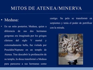 MITOS DE ATENEA/MINERVA
• Medusa:
• En un mito posterior, Medusa, quien a
diferencia de sus dos hermanas
gorgonas era imaginada por los griegos
clásicos del siglo V mortal y
extremadamente bella, fue violada por
Poseidón/Neptuno en un templo de
Atenea. Tras descubrir la profanación de
su templo, la diosa transformó a Medusa
para parecerse a sus hermanas como
castigo. Su pelo se transformó en
serpientes y tenía el poder de petrificar
con la mirada.
 