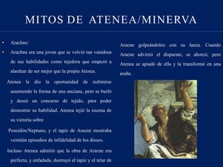 • Arachne:
• Arachne era una joven que se volvió tan vanidosa
de sus habilidades como tejedora que empezó a
alardear de ser mejor que la propia Atenea.
Atenea le dio la oportunidad de redimirse
asumiendo la forma de una anciana, pero se burló
y deseó un concurso de tejido, para poder
demostrar su habilidad. Atenea tejió la escena de
su victoria sobre
Poseidón/Neptuno, y el tapiz de Aracne mostraba
veintiún episodios de infidelidad de los dioses.
Incluso Atenea admitió que la obra de Aracne era
perfecta, y enfadada, destruyó el tapiz y el telar de
Aracne golpeándolos con su lanza. Cuando
Aracne advirtió el disparate, se ahorcó, pero
Atenea se apiadó de ella y la transformó en una
araña.
MITOS DE ATENEA/MINERVA
 