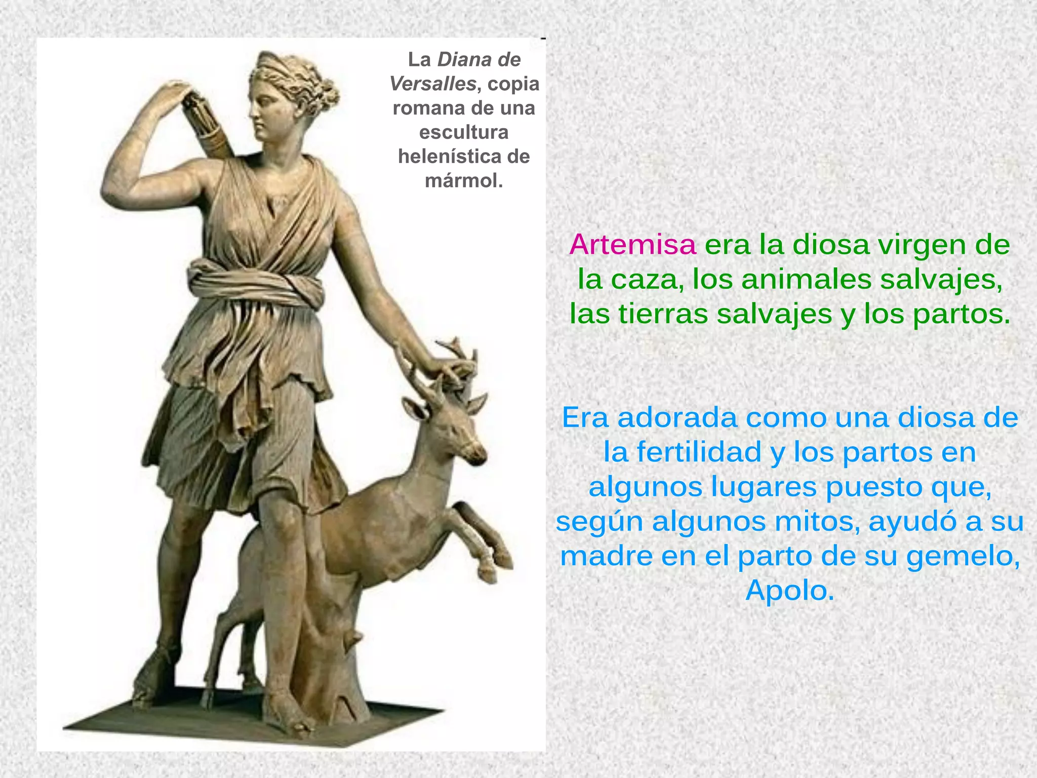 La Diana de
Versalles, copia
romana de una
escultura
helenística de
mármol.
Artemisa era la diosa virgen de
la caza, los animales salvajes,
las tierras salvajes y los partos.
Era adorada como una diosa de
la fertilidad y los partos en
algunos lugares puesto que,
según algunos mitos, ayudó a su
madre en el parto de su gemelo,
Apolo.
 