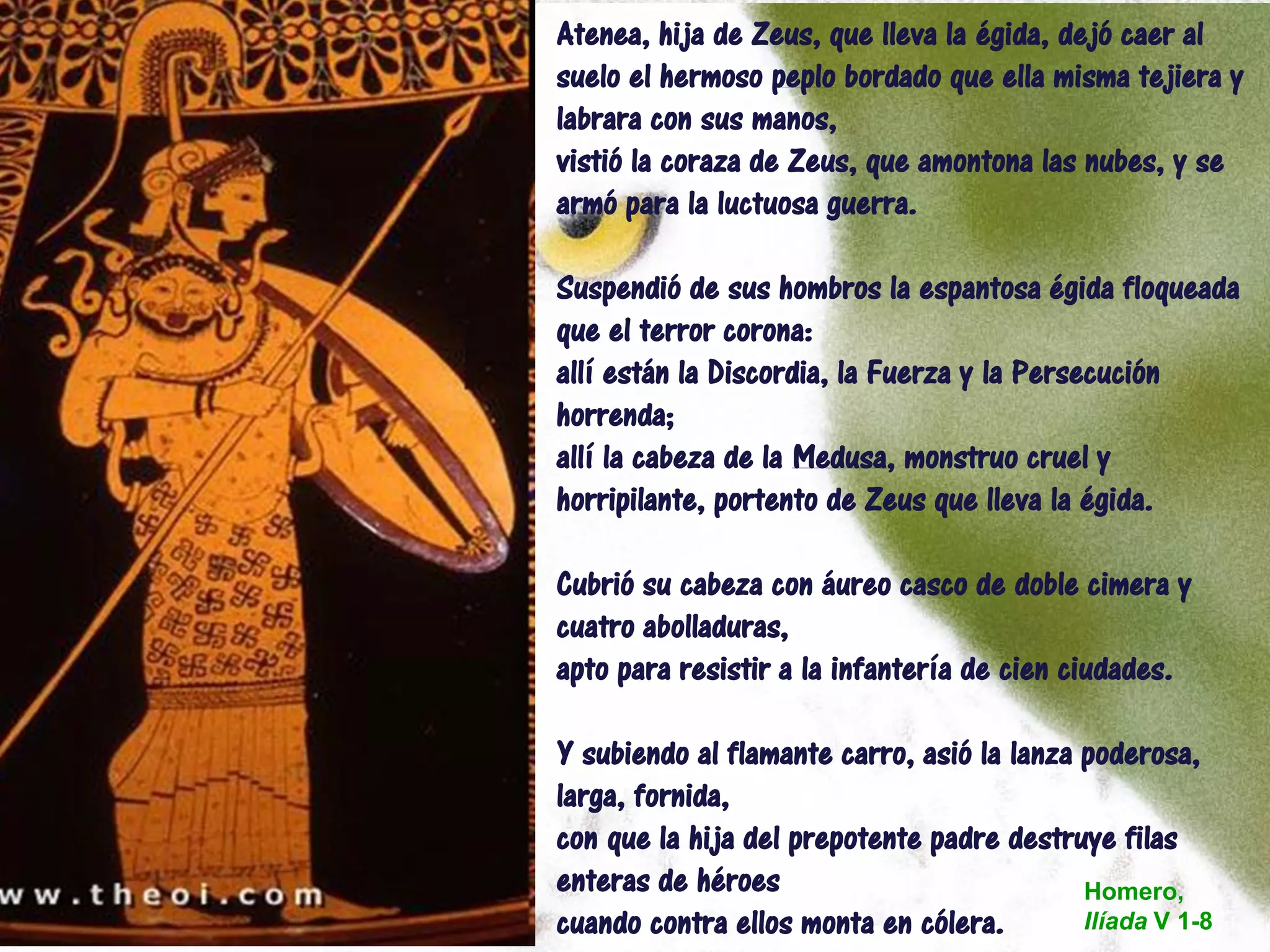Atenea, hija de Zeus, que lleva la égida, dejó caer al
suelo el hermoso peplo bordado que ella misma tejiera y
labrara con sus manos,
vistió la coraza de Zeus, que amontona las nubes, y se
armó para la luctuosa guerra.
Suspendió de sus hombros la espantosa égida floqueada
que el terror corona:
allí están la Discordia, la Fuerza y la Persecución
horrenda;
allí la cabeza de la Medusa, monstruo cruel y
horripilante, portento de Zeus que lleva la égida.
Cubrió su cabeza con áureo casco de doble cimera y
cuatro abolladuras,
apto para resistir a la infantería de cien ciudades.
Y subiendo al flamante carro, asió la lanza poderosa,
larga, fornida,
con que la hija del prepotente padre destruye filas
enteras de héroes
cuando contra ellos monta en cólera.
Homero,
Ilíada V 1-8
 