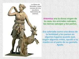 La Diana de
Versalles, copia
romana de una
escultura
helenística de
mármol.
Artemisa era la diosa virgen de
la caza, los animales salvajes,
las tierras salvajes y los partos.
Era adorada como una diosa de
la fertilidad y los partos en
algunos lugares puesto que,
según algunos mitos, ayudó a su
madre en el parto de su gemelo,
Apolo.
 
