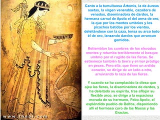Canto a la tumultuosa Ártemis, la de áureas
saetas, la virgen venerable, cazadora de
venados, diseminadora de dardos, la
hermana carnal de Apolo el del arma de oro,
la que por los montes umbríos y los
picachos batidos por los vientos,
deleitándose con la caza, tensa su arco todo
él de oro, lanzando dardos que arrancan
gemidos.
Retiemblan las cumbres de los elevados
montes y retumba terriblemente el bosque
umbrío por el rugido de las fieras. Se
estremece también la tierra y el mar pródigo
en peces. Pero ella, que tiene un ardido
corazón, se dirige de un lado a otro,
arruinando la raza de las fieras.
Y cuando se ha complacido la diosa que
ojea las fieras, la diseminadora de dardos, y
ha deleitado su espíritu, tras aflojar su
flexible arco, se dirige a la espaciosa
morada de su hermano, Febo Apolo, el
espléndido pueblo de Delfos, disponiendo
allí el hermoso coro de las Musas y las
Gracias.
 