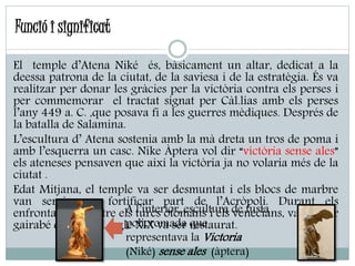 Funció i significat
El temple d’Atena Niké és, bàsicament un altar, dedicat a la
deessa patrona de la ciutat, de la saviesa i de la estratègia. És va
realitzar per donar les gràcies per la victòria contra els perses i
per commemorar el tractat signat per Càl.lias amb els perses
l’any 449 a. C. ,que posava fi a les guerres mèdiques. Després de
la batalla de Salamina.
L’escultura d’ Atena sostenia amb la mà dreta un tros de poma i
amb l’esquerra un casc. Nike Àptera vol dir “victòria sense ales”
els ateneses pensaven que així la victòria ja no volaria més de la
ciutat .
Edat Mitjana, el temple va ser desmuntat i els blocs de marbre
van servir per fortificar part de l’Acròpoli. Durant els
enfrontaments entre els turcs otomans i els venecians, va quedar
gairabé destruït al segle XIX va ser restaurat.
A l’interior, escultura de fusta
policromada que
representava la Victoria
(Niké) sense ales (àptera)
 
