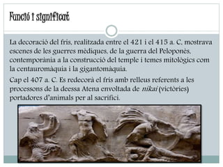 La decoració del fris, realitzada entre el 421 i el 415 a. C, mostrava
escenes de les guerres mèdiques, de la guerra del Peloponès,
contemporània a la construcció del temple i temes mitològics com
la centauromàquia i la gigantomàquia.
Cap el 407 a. C. Es redecorà el fris amb relleus referents a les
processons de la deessa Atena envoltada de nikai (victòries)
portadores d’animals per al sacrifici.
Funció i significat
 