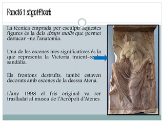 La tècnica emprada per esculpir aquestes
figures és la dels draps molls que permet
destacar –ne l’anatomia.
Una de les escenes més significatives és la
que representa la Victoria traient-se la
sandàlia.
Els frontons destruïts, també estaven
decorats amb escenes de la deessa Atena.
L’any 1998 el fris original va ser
traslladat al museu de l’Acròpoli d’Atenes.
Funció i significat
 