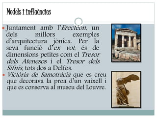 Models i influències
 Juntament amb l’Erectèon, un
dels millors exemples
d’arquitectura jònica. Per la
seva funció d’ex vot, és de
dimensions petites com el Tresor
dels Atenesos i el Tresor dels
Sifnis, tots dos a Delfos.
 Victòria de Samotràcia que es creu
que decorava la proa d’un vaixell i
que es conserva al museu del Louvre.
 