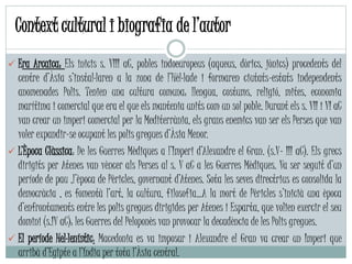 Era Arcaica: Els inicis s. VIII aC, pobles indoeuropeus (aqueus, dòrics, jònics) procedents del
centre d’Àsia s’instal·laren a la zona de l’Hèl·lade i formaren ciutats-estats independents
anomenades Polis. Tenien una cultura comuna: llengua, costums, religió, mites, economia
marítima i comercial que era el que els mantenia units com un sol poble. Durant els s. VII i VI aC
van crear un imperi comercial per la Mediterrània, els grans enemics van ser els Perses que van
voler expandir-se ocupant les polis gregues d’Àsia Menor.
 L’Època Clàssica: De les Guerres Mèdiques a l’Imperi d’Alexandre el Gran. (s.V- III aC). Els grecs
dirigits per Atenes van vèncer als Perses al s. V aC a les Guerres Mèdiques. Va ser seguit d’un
període de pau ,l’època de Pèricles, governant d’Atenes. Sota les seves directrius es consolida la
democràcia , es fomentà l’art, la cultura, filosofia…A la mort de Pèricles s’inicià una època
d’enfrontaments entre les polis gregues dirigides per Atenes i Esparta, que volien exercir el seu
domini (s.IV aC): les Guerres del Peloponès van provocar la decadència de les Polis gregues.
 El període Hel·lenístic: Macedonia es va imposar i Alexandre el Gran va crear un Imperi que
arribà d’Egipte a l’Índia per tota l’Àsia central.
Context cultural i biografia de l’autor
 