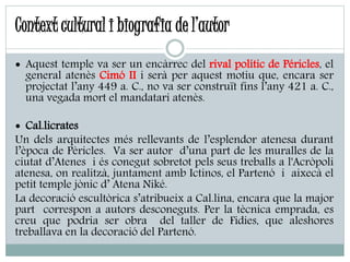 Context cultural i biografia de l’autor
 Aquest temple va ser un encàrrec del rival polític de Péricles, el
general atenès Cimó II i serà per aquest motiu que, encara ser
projectat l’any 449 a. C., no va ser construït fins l’any 421 a. C.,
una vegada mort el mandatari atenès.
 Cal.licrates
Un dels arquitectes més rellevants de l’esplendor atenesa durant
l’època de Pèricles. Va ser autor d’una part de les muralles de la
ciutat d’Atenes i és conegut sobretot pels seus treballs a l'Acròpoli
atenesa, on realitzà, juntament amb Ictinos, el Partenó i aixecà el
petit temple jònic d’ Atena Niké.
La decoració escultòrica s’atribueix a Cal.lina, encara que la major
part correspon a autors desconeguts. Per la tècnica emprada, es
creu que podria ser obra del taller de Fidies, que aleshores
treballava en la decoració del Partenó.
 