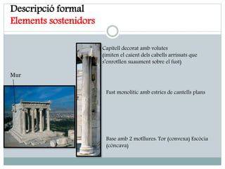Descripció formal
Elements sostenidors
Capitell decorat amb volutes
(imiten el caient dels cabells arrissats que
s’enrotllen suaument sobre el fust)
Fust monolític amb estries de cantells plans
Base amb 2 motllures: Tor (convexa) Escòcia
(còncava)
Mur
 
