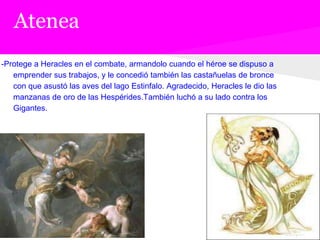 Atenea
-Protege a Heracles en el combate, armandolo cuando el héroe se dispuso a
   emprender sus trabajos, y le concedió también las castañuelas de bronce
   con que asustó las aves del lago Estinfalo. Agradecido, Heracles le dio las
   manzanas de oro de las Hespérides.También luchó a su lado contra los
   Gigantes.
 
