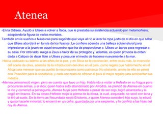 Atenea
-En la Odisea, Ayudó a Ulises a volver a Ítaca, que le prestaba su asistencia actuando por metamorfosis,
    adoptando la figura de varios mortales.
También envía sueños a Nausícaa para sugerirle que vaya al río a lavar la ropa justo en el día en que sabe
    que Ulises abordará en la isla de los feacios. Le confiere además una belleza sobrenatural para
    impresionar a la joven en aquel encuentro, que ha de proporcionar a Ulises un barco para regresar a
    su casa. Por otro lado, ruega a Zeus a favor de su protegido y, además, es quien provoca la orden
    dada a Calipso de dejar libre a Ulises y procurar el medio de hacerse nuevamente a la mar.
-Había dedicado su talento a las artes de la paz, y en Ática se le reconocían, entre otras más, la invención
    del aceite de oliva, además de la introducción del olivo en el país, como regalo que había hecho en el
    Ática para merecer que su pueblo la reconociera como patriarca. No obstante, antes de ello se peleó
    con Poseidón para la soberanía, y cada uno trató de ofrecer al país el mejor regalo para acrecentar sus
    méritos .
-Atenea permaneció virgen, pero se cuenta que tuvo un hijo. Había ido a visitar a Hefesto en su fragua para
    procurarse armas, y el dios, quien había sido abandonado por Afrodita, se prendó de Atenea en cuanto
    la vio y comenzó a perseguirla.,Atenea huyó pero Hefesto a pesar de ser cojo, logró alcanzarla y la
    cogió en brazos. En su deseo,Hefesto mojó la pierna de la diosa, la cual, asqueada, se secó con lana y
    la tiró al suelo. De la tierra así fecundada nació Erictonio, a quien Atenea consideró hijo suyo, lo educó
    y quiso hacerle inmortal; lo encerró en un cofre, guardado por una serpiente, y lo confirió a las hijas del
    rey de Atenas.
 