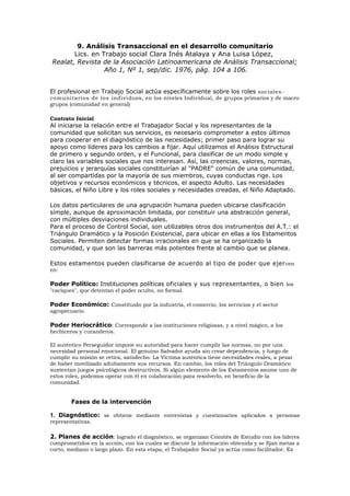 9. Análisis Transaccional en el desarrollo comunitario
Lics. en Trabajo social Clara Inés Atalaya y Ana Luisa López,
Realat, Revista de la Asociación Latinoamericana de Análisis Transaccional;
Año 1, Nº 1, sep/dic. 1976, pág. 104 a 106.
El profesional en Trabajo Social actúa específicamente sobre los roles sociales-
comunitarios de los individuos, en los niveles Individual, de grupos primarios y de macro
grupos (comunidad en general)
Contrato Inicial
Al iniciarse la relación entre el Trabajador Social y los representantes de la
comunidad que solicitan sus servicios, es necesario comprometer a estos últimos
para cooperar en el diagnóstico de las necesidades; primer paso para lograr su
apoyo como líderes para los cambios a fijar. Aquí utilizamos el Análisis Estructural
de primero y segundo orden, y el Funcional, para clasificar de un modo simple y
claro las variables sociales que nos interesan. Así, las creencias, valores, normas,
prejuicios y jerarquías sociales constituirían al "PADRE" común de una comunidad,
al ser compartidas por la mayoría de sus miembros, cuyas conductas rige. Los
objetivos y recursos económicos y técnicos, el aspecto Adulto. Las necesidades
básicas, el Niño Libre y los roles sociales y necesidades creadas, el Niño Adaptado.
Los datos particulares de una agrupación humana pueden ubicarse clasificación
simple, aunque de aproximación limitada, por constituir una abstracción general,
con múltiples desviaciones individuales.
Para el proceso de Control Social, son utilizables otros dos instrumentos del A.T.: el
Triángulo Dramático y la Posición Existencial, para ubicar en ellas a los Estamentos
Sociales. Permiten detectar formas irracionales en que se ha organizado la
comunidad, y que son las barreras más potentes frente al cambio que se planea.
Estos estamentos pueden clasificarse de acuerdo al tipo de poder que ejercen
en:
Poder Político: Instituciones políticas oficiales y sus representantes, o bien los
"caciques", que detentan el poder oculto, no formal.
Poder Económico: Constituido por la industria, el comercio, los servicios y el sector
agropecuario.
Poder Heriocrático: Corresponde a las instituciones religiosas, y a nivel mágico, a los
hechiceros y curanderos.
El auténtico Perseguidor impone su autoridad para hacer cumplir las normas, no por una
necesidad personal emocional. El genuino Salvador ayuda sin crear dependencia, y luego de
cumplir su misión se retira, satisfecho. La Víctima auténtica tiene necesidades reales, a pesar
de haber movilizado adultamente sus recursos. En cambio, los roles del Triángulo Dramático
sustentan juegos psicológicos destructivos. Si algún elemento de los Estamentos asume uno de
estos roles, podemos operar con él en colaboración para resolverlo, en beneficio de la
comunidad.
Fases de la intervención
1. Diagnóstico: se obtiene mediante entrevistas y cuestionarios aplicados a personas
representativas.
2. Planes de acción: logrado el diagnóstico, se organizan Comités de Estudio con los líderes
comprometidos en la acción, con los cuales se discute la información obtenida y se fijan metas a
corto, mediano o largo plazo. En esta etapa, el Trabajador Social ya actúa como facilitador. Es
 