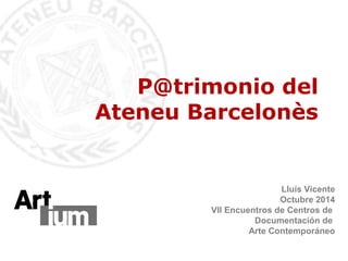 P@trimonio del 
Ateneu Barcelonès 
Lluís Vicente 
Octubre 2014 
VII Encuentros de Centros de 
Documentación de 
Arte Contemporáneo 
 