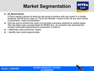 Market Segmentation 03_Brand Vision A vision paints a picture of what you are trying to achieve with your brand in a simple sentence. NIVEA Sun’s vision is  "To be the Number 1 brand in the UK sun care market in penetration, sales and likeability." One key way to achieve the vision is to provide innovative solutions to market needs. This has been a key success factor for NIVEA Sun. As a brand it has achieved this through continually segmenting its consumers in order to: •  effectively meet consumers’ needs •  identify new market opportunities. 