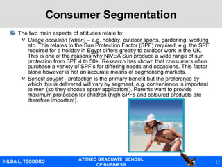Consumer Segmentation The two main aspects of attitudes relate to:  Usage occasion (when)  – e.g. holiday, outdoor sports, gardening, working etc. This relates to the Sun Protection Factor (SPF) required, e.g. the SPF required for a holiday in Egypt differs greatly to outdoor work in the UK. This is one of the reasons why NIVEA Sun produce a wide range of sun protection from SPF 4 to 50+. Research has shown that consumers often purchase a variety of SPF’s for differing needs and occasions. This factor alone however is not an accurate means of segmenting markets. Benefit sought  - protection is the primary benefit but the preference by which this is delivered will vary by segment, e.g. convenience is important to men (so they choose spray applicators). Parents want to provide maximum protection for children (high SPFs and coloured products are therefore important).  