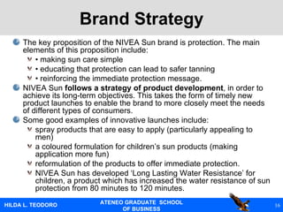 Brand Strategy The key proposition of the NIVEA Sun brand is protection. The main elements of this proposition include: •  making sun care simple •  educating that protection can lead to safer tanning •  reinforcing the immediate protection message. NIVEA Sun  follows a strategy of product development , in order to achieve its long-term objectives. This takes the form of timely new product launches to enable the brand to more closely meet the needs of different types of consumers. Some good examples of innovative launches include: spray products that are easy to apply (particularly appealing to men) a coloured formulation for children’s sun products (making application more fun) reformulation of the products to offer immediate protection. NIVEA Sun has developed ‘Long Lasting Water Resistance’ for children, a product which has increased the water resistance of sun protection from 80 minutes to 120 minutes.  