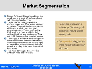 Market Segmentation Maggi ‘A Natural Choice’ combines the goodness and taste of real ingredients with time and cost saving. Target market  - Maggi ‘A Natural Choice’ target was to be  ‘chefs who aim to please’ . Their prime aim is to provide delicious, wholesome foods that customers enjoy. These chefs enjoy their work and have a pride in the satisfaction they give customers. They are not in business just to make money. The Maggi ‘A Natural Choice’ range has clear and easy to understand nutrition and allergy information on all packaging to help chefs understand what is in the products so they in turn can inform their customers. Two main  strategies  to deliver this ambition were implemented: 