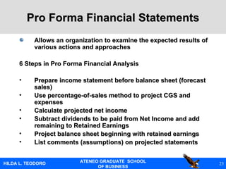 Pro Forma Financial Statements Allows an organization to examine the expected results of various actions and approaches 6 Steps in Pro Forma Financial Analysis Prepare income statement before balance sheet (forecast sales) Use percentage-of-sales method to project CGS and expenses Calculate projected net income Subtract dividends to be paid from Net Income and add remaining to Retained Earnings Project balance sheet beginning with retained earnings List comments (assumptions) on projected statements 