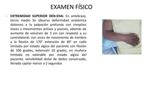 EXAMEN FÍSICO
- EXTREMIDAD SUPERIOR DERcEHA: En antebrazo,
tercio medio Se observa deformidad anatómica
doloroso a la palpación profunda con crespitos
óseos a movimientos activos y pasivos, además de
aumento de volumen de 3 cm con respecto a su
contralateral, con arcos de movimiento de hombro
a la flexión de 170° extensión de 40° en codo
limitado por estado algico del paciente con flexión
de 100 grados, extensión 10 grados, en muñeca
limitado no valorable por estado algico del
paciente, sensibilidad distal de dedos conservado,
llenado capilar menor a 2 segundos
 