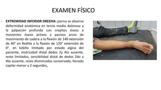 EXAMEN FÍSICO
- EXTREMIDAD INFERIOR DREcHA: pierna se observa
deformidad anatómica en tercio medio doloroso a
la palpación profunda con crepitos óseos a
movientes óseos activos y pasivos arcos de
movimiento de cadera a la flexión de 140 extensión
de 40° en Rodilla a la flexión de 120° extensión de
0°, en tobillo limitado por estado algico del
paciente, motricidad distal dedos 2y 4to ausente,
resto limitados, sensibilidad distal de dedos 2do y
4to ausente, resto disminuidos conservado, llenado
capilar menor a 2 segundos,
 