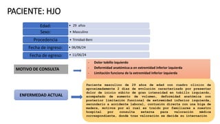 PACIENTE: HJO
• 29 años
Edad:
• Masculino
Sexo:
• Trinidad-Beni
Procedencia
• 06/06/24
Fecha de ingreso:
• 11/06/24
Fecha de egreso:
MOTIVO DE CONSULTA
ENFERMEDAD ACTUAL
- Dolor tobillo izquierdo
- Deformidad anatómicaca en extremidad inferior izquierda
- Limitación funciona de la extremidad inferior izquierda
Paciente masculino de 29 años de edad con cuadro clínico de
aproximadamente 2 días de evolución caracterizado por presentar
dolor de inicio súbito de gran intensidad en tobillo izquierdo,
acompañado de aumento de volumen, deformidad anatómica con
posterior limitación funcional de extremidad inferior izquierda,
secundario a accidente laboral, contusión directa con una biga de
madera, motivos por el cual es traído por familiares a nuestro
hospital por consulta externa para valoración médica
correspondiente, donde tras valoración se decide su internación
 