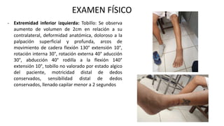 EXAMEN FÍSICO
- Extremidad inferior izquierda: Tobillo: Se observa
aumento de volumen de 2cm en relación a su
contralateral, deformidad anatómica, doloroso a la
palpación superficial y profunda, arcos de
movimiento de cadera flexión 130° extensión 10°,
rotación interna 30°, rotación externa 40° aducción
30°, abducción 40° rodilla a la flexión 140°
extensión 10°, tobillo no valorado por estado algico
del paciente, motricidad distal de dedos
conservados, sensibilidad distal de dedos
conservados, llenado capilar menor a 2 segundos
 