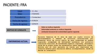 PACIENTE: FRA
• 31 años
Edad:
• FEMENINA
Sexo:
• Trinidad-Beni
Procedencia
• 07/06/24
Fecha de ingreso:
• 10/06/24
Fecha de egreso:
MOTIVO DE CONSULTA
ENFERMEDAD ACTUAL
- Dolor en muñeca izquierda
- Deformidad anatomía en muñeca Iizquierda
- Limitación funcional de la extremidad superior izquierda
Paciente femenina de 31 años de edad con cuadro clínico de
aproximadamente 2 semanas de evolución caracterizado por
presentar dolor de inicio súbito de gran intensidad en muñeca
izquierda, acompañado de deformidad anatómica con posterior
limitación funcional de extremidad superior izquierda, secundario
caída de su propio plano de sustentación sobre superficie rígida,
motivos por el cual paciente es traído por familiares por
consulta externa para valoración médica correspondiente, donde se
decide su internación
 